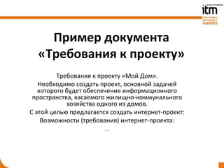 Пример документа
  «Требования к проекту»
         Требования к проекту «Мой Дом».
   Необходимо создать проект, основной задачей
   которого будет обеспечение информационного
 пространства, касаемого жилищно-коммунального
            хозяйства одного из домов.
С этой целью предлагается создать интернет-проект:
    Возможности (требования) интернет-проекта:
                        …
 