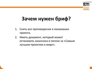 Зачем нужен бриф?
1. Снять все противоречия в понимании
   проекта.
2. Иметь документ, который может
   остановить заказчика в погоне за «Самым
   лучшим проектом в мире».
 