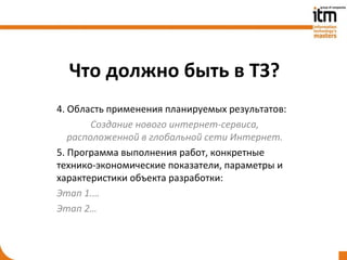 Что должно быть в ТЗ?
4. Область применения планируемых результатов:
        Создание нового интернет-сервиса,
   расположенной в глобальной сети Интернет.
5. Программа выполнения работ, конкретные
технико-экономические показатели, параметры и
характеристики объекта разработки:
Этап 1.…
Этап 2…
 