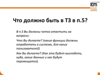 Что должно быть в ТЗ в п.5?
 В п.5 Вы должны четко ответить на
 вопросы:
 Что Вы делаете? (какие функции должны
 отработать в системе, для каких
 пользователей)
 Как Вы делаете? (Как это будет выглядеть,
 куда, какие данные и как будут
 перемещатся).
 
