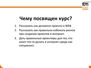 Чему посвящен курс?
1. Рассказать как делаются проекты в WEB.
2. Рассказать как правильно избежать рисков
   при создании проектов в интернет.
3. Дать правильные ориентиры для тех, кто
   хочет что-то делать в интернет-среде как
   специалист.
 