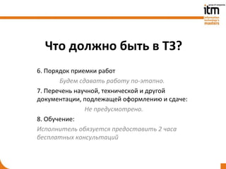 Что должно быть в ТЗ?
6. Порядок приемки работ
       Будем сдавать работу по-этапно.
7. Перечень научной, технической и другой
документации, подлежащей оформлению и сдаче:
               Не предусмотрено.
8. Обучение:
Исполнитель обязуется предоставить 2 часа
бесплатных консультаций
 