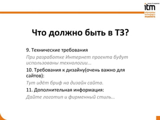 Что должно быть в ТЗ?
9. Технические требования
При разработке Интернет проекта будут
использованы технологии...
10. Требования к дизайну(очень важно для
сайтов):
Тут идёт бриф на дизайн сайта.
11. Дополнительная информация:
Дайте логотип и фирменный стиль…
 