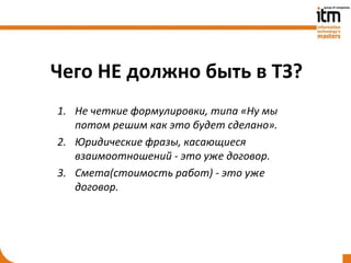 Чего НЕ должно быть в ТЗ?
1. Не четкие формулировки, типа «Ну мы
   потом решим как это будет сделано».
2. Юридические фразы, касающиеся
   взаимоотношений - это уже договор.
3. Смета(стоимость работ) - это уже
   договор.
 