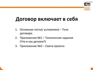 Договор включает в себя
1. Основную часть(с условиями) – Тело
   договора.
2. Приложения №1 – Техническая задание
   (Что и как делаем?)
3. Приложение №2 – Смета проекта
 
