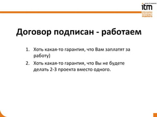 Договор подписан - работаем
  1. Хоть какая-то гарантия, что Вам заплатят за
     работу)
  2. Хоть какая-то гарантия, что Вы не будете
     делать 2-3 проекта вместо одного.
 