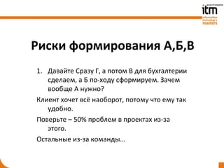Риски формирования А,Б,В
1. Давайте Сразу Г, а потом В для бухгалтерии
   сделаем, а Б по-ходу сформируем. Зачем
   вообще А нужно?
Клиент хочет всё наоборот, потому что ему так
   удобно.
Поверьте – 50% проблем в проектах из-за
   этого.
Остальные из-за команды…
 