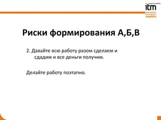 Риски формирования А,Б,В
2. Давайте всю работу разом сделаем и
    сдадим и все деньги получим.

Делайте работу поэтапно.
 