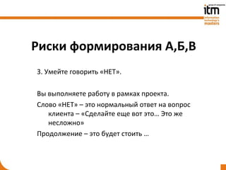 Риски формирования А,Б,В
3. Умейте говорить «НЕТ».

Вы выполняете работу в рамках проекта.
Слово «НЕТ» – это нормальный ответ на вопрос
   клиента – «Сделайте еще вот это… Это же
   несложно»
Продолжение – это будет стоить …
 