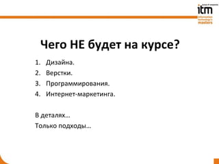 Чего НЕ будет на курсе?
1.   Дизайна.
2.   Верстки.
3.   Программирования.
4.   Интернет-маркетинга.

В деталях…
Только подходы…
 