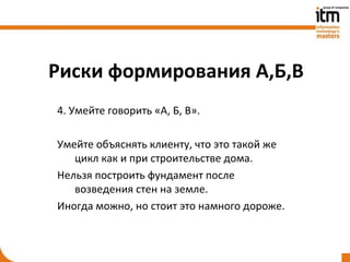 Риски формирования А,Б,В
4. Умейте говорить «А, Б, В».

Умейте объяснять клиенту, что это такой же
   цикл как и при строительстве дома.
Нельзя построить фундамент после
   возведения стен на земле.
Иногда можно, но стоит это намного дороже.
 