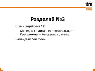 Разделяй №3
Схема разработки №3.
   Менеджер – Дизайнер – Верстальщик –
   Программист – Человек на контенте.
Команда из 5 человек.
 