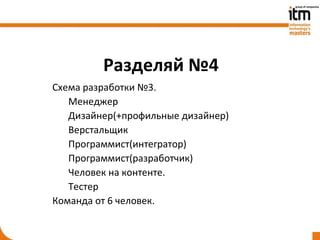 Разделяй №4
Схема разработки №3.
   Менеджер
   Дизайнер(+профильные дизайнер)
   Верстальщик
   Программист(интегратор)
   Программист(разработчик)
   Человек на контенте.
   Тестер
Команда от 6 человек.
 