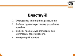 Властвуй!
1. Определись с принципом разделения
2. Выбери правильную тактику разработки
   дизайна.
3. Выбери правильную платформу для
   интеграции твоего проекта.
4. Контролируй процесс
 