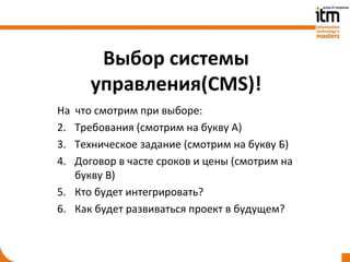 Выбор системы
      управления(CMS)!
На что смотрим при выборе:
2. Требования (смотрим на букву А)
3. Техническое задание (смотрим на букву Б)
4. Договор в часте сроков и цены (смотрим на
   букву В)
5. Кто будет интегрировать?
6. Как будет развиваться проект в будущем?
 