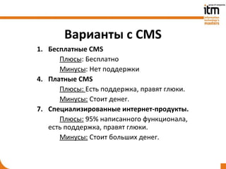 Варианты с CMS
1. Бесплатные CMS
      Плюсы: Бесплатно
      Минусы: Нет поддержки
4. Платные CMS
      Плюсы: Есть поддержка, правят глюки.
      Минусы: Стоит денег.
7. Специализированные интернет-продукты.
      Плюсы: 95% написанного функционала,
   есть поддержка, правят глюки.
      Минусы: Стоит больших денег.
 