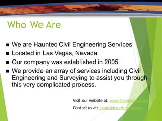 Who We Are
 We are Hauntec Civil Engineering Services
 Located in Las Vegas, Nevada
 Our company was established in 2005
 We provide an array of services including Civil
Engineering and Surveying to assist you through
this very complicated process.
Visit our website at: www.haunteceng.com
Contact us at: jhaun@haunteceng.com
 