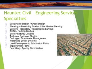 Hauntec Civil Engineering Services
Specialties











Sustainable Design / Green Design
Planning – Feasibility Studies / Site Master Planning
Surveys – Boundary / Topographic Surveys
Traffic / Parking Studies
Site / Roadway Designs
Technical Drainage Studies
Drainage / Stormwater Management
Water and Sewer Systems
Land Development / Subdivision Plans
Improvement Plans
Permitting / Agency Coordination
 