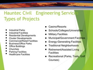 Hauntec Civil Engineering Services
Types of Projects










Industrial Parks
Industrial Facilities
Residential Developments
Cluster Developments
Commercial/Retail Facilities
Business/Office Parks
Office Buildings
Churches
Parking Facilities
Healthcare Facilities







Casino/Resorts
Schools/Colleges/Universities
Military Facilities
Municipal/Government Facilities
Energy-Generating Facilities
Traditional Neighborhoods
Retirement/Assisted Living
Facilities
 Recreational (Parks, Trails, Golf
Courses)
 