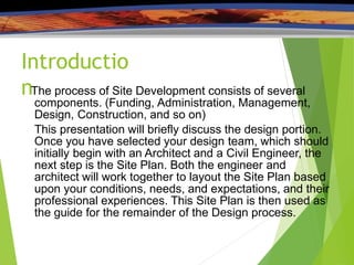 Introductio
nThe process of Site Development consists of several
components. (Funding, Administration, Management,
Design, Construction, and so on)
This presentation will briefly discuss the design portion.
Once you have selected your design team, which should
initially begin with an Architect and a Civil Engineer, the
next step is the Site Plan. Both the engineer and
architect will work together to layout the Site Plan based
upon your conditions, needs, and expectations, and their
professional experiences. This Site Plan is then used as
the guide for the remainder of the Design process.
 