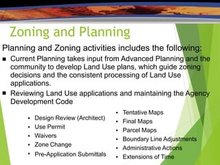 Zoning and Planning
Planning and Zoning activities includes the following:

 Current Planning takes input from Advanced Planning and the
community to develop Land Use plans, which guide zoning
decisions and the consistent processing of Land Use
applications.
Reviewing Land Use applications and maintaining the Agency
Development Code
● Design Review (Architect)
Use Permit
Waivers
Zone Change
Pre-Application Submittals
●
●
●
●
● Tentative Maps
Final Maps
Parcel Maps
Boundary Line Adjustments
Administrative Actions
Extensions of Time
●
●
●
●
●
 