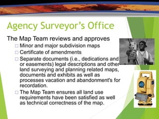 Agency Surveyor’s Office
/
The Map Team reviews and approves
 Minor and major subdivision maps
 Certificate of amendments
 Separate documents (i.e., dedications and
or easements) legal descriptions and other
land surveying and planning related maps,
documents and exhibits as well as
processes vacation and abandonment's for
recordation.
 The Map Team ensures all land use
requirements have been satisfied as well
as technical correctness of the map.
 