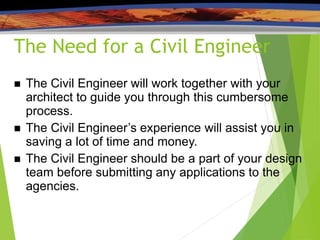 The Need for a Civil Engineer
 The Civil Engineer will work together with your
architect to guide you through this cumbersome
process.
 The Civil Engineer’s experience will assist you in
saving a lot of time and money.
 The Civil Engineer should be a part of your design
team before submitting any applications to the
agencies.
 