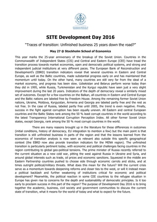 Development Day 2016
‘Traces of Transition: Unfinished Business 25 years down
the Road’
May 27
SITE, Stockholm School of Economics
Stora Salen (entry through Holländargatan 32)
	
9.10-9.25:		 Registration	and	coffee	
9.25-9.30:		 Welcome		
9.30-10.00:		 Status	report	on	Transition	2016		
SITE	presentation	including	introducing	the	FREE	network	and	our	new	web	platform	
10.00-12.00:		 Panel	1.	A	region	at	a	crossroads?	(Panel	background	below)	
Stefan	Gullgren,	Head	of	Department	for	Eastern	Europe	and	Central	Asia,	Ministry	for							
Foreign	Affairs		
Tymofiy	Mylovanov,	President	of	Kyiv	School	of	Economics	(UR)	
	 Eric	Livny,	Director	of	International	School	of	Economics,	Tbilisi	State	University	(GE)	
	 Michal	Myck,	Director	of	the	Centre	for	Economic	Analysis,	CenEA,	in	Szczecin	(PL)	
	 Natalya	Volchkova,	Policy	Director	Centre	for	Economic	and	Financial	Analysis	(RU)		
Bas	Bakker,	Senior	Regional	Resident	Representative	for	Central	and	Eastern	Europe,	
IMF	
Kateryna	Bornukova,	Research	Fellow	at	Belarusian	Research	and	Outreach	Center	(BL)	
12.00-13.00:		 Lunch	
Success factors in transition: Leveraging capital for growth and development
	
13:00-13:15	 Keynote:	Oscar	Stenström,	State	Secretary,	Ministry	of	Enterprise	and	Innovation		
13.15-14.30:		 Panel	2.	Unlocking	human	potential:	Gender	in	the	region	(Panel	background	below)	
 