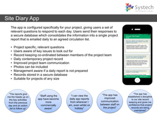 Site Diary App
The app is configured specifically for your project, giving users a set of
relevant questions to respond to each day. Users send their responses to
a secure database which consolidates the information into a single project
report that is emailed daily to an agreed circulation list.
• Project specific, relevant questions
• Users aware of key issues to look out for
• Record keeping co-ordinated between members of the project team
• Daily contemporary project record
• Improved project team communication
• Photos can be included
• Management aware if a daily report is not prepared
• Records stored in a secure database
• Suitable for projects of any size
“I can view the
daily app reports
from wherever I
am, even whilst on
holiday”
“The reports give
me the heads up on
the key activities
from the previous
day and an action
list to follow up”
“Staff using the
app have become
more
commercially
aware”
“The app has
improved
communication
between staff on
the project”
“The app has
established a discipline
to our site record
keeping and gives me
confidence that project
records are being
maintained”
 