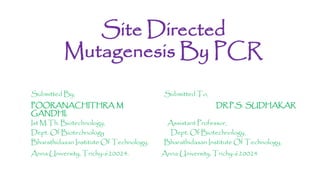 Site Directed
Mutagenesis By PCR
Submitted By, Submitted To,
POORANACHITHRA M DR.P.S. SUDHAKAR
GANDHI,
Ist M.Th. Biotechnology, Assistant Professor,
Dept. Of Biotechnology Dept. Of Biotechnology,
Bharathidasan Institute Of Technology, Bharathidasan Institute Of Technology,
Anna University, Trichy-620024. Anna University, Trichy-620024
 