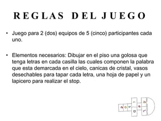 REGLAS DEL JUEGO Juego para 2 (dos) equipos de 5 (cinco) participantes cada uno. Elementos necesarios: Dibujar en el piso una golosa que tenga letras en cada casilla las cuales componen la palabra que esta demarcada en el cielo, canicas de cristal, vasos desechables para tapar cada letra, una hoja de papel y un lapicero para realizar el stop. 