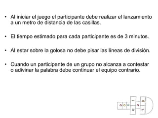 Al iniciar el juego el participante debe realizar el lanzamiento a un metro de distancia de las casillas. El tiempo estimado para cada participante es de 3 minutos. Al estar sobre la golosa no debe pisar las líneas de división. Cuando un participante de un grupo no alcanza a contestar o adivinar la palabra debe continuar el equipo contrario. 