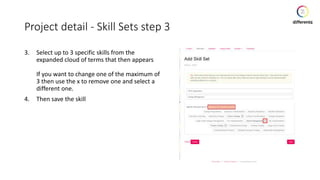 Project detail - Skill Sets step 3
3. Select up to 3 specific skills from the
expanded cloud of terms that then appears
If you want to change one of the maximum of
3 then use the x to remove one and select a
different one.
4. Then save the skill
 