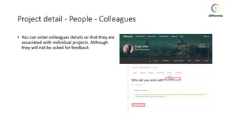 Project detail - People - Colleagues
• You can enter colleagues details so that they are
associated with individual projects. Although
they will not be asked for feedback
 