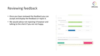 Reviewing feedback
• Once you have reviewed the feedback you can
accept and display the feedback or reject it.
• We would advise not rejecting it however and
talking to the client if you are not happy.
 