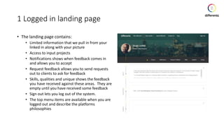 1 Logged in landing page
• The landing page contains:
• Limited information that we pull in from your
linked in along with your picture
• Access to input projects
• Notifications shows when feedback comes in
and allows you to accept
• Request feedback allows you to send requests
out to clients to ask for feedback
• Skills, qualities and unique shows the feedback
you have received against these areas. They are
empty until you have received some feedback
• Sign out lets you log out of the system.
• The top menu items are available when you are
logged out and describe the platforms
philosophies
 
