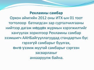 Рекламны самбар
   Орхон аймгийн 2012 оны ИТХ-ын 01 тоот
  тогтолоор батлагдсан зар сурталчилгааны
 нийтээр дагаж мөрдөх журмын хэрэгжилтийг
    хангуулах зорилгоор Рекламны самбар
эзэмшигч ААНБайгууллагуудад стандартын бус
          гэрээгүй самбарыг буулгах,
     өнгө үзэмж муутай самбарыг сэргээн
                 засварлахыг
              анхааруулж байна.
 