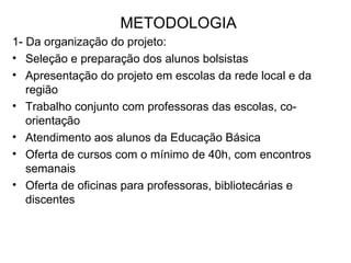 METODOLOGIA 1- Da organização do projeto: Seleção e preparação dos alunos bolsistas Apresentação do projeto em escolas da rede local e da região Trabalho conjunto com professoras das escolas, co-orientação  Atendimento aos alunos da Educação Básica Oferta de cursos com o mínimo de 40h, com encontros semanais Oferta de oficinas para professoras, bibliotecárias e discentes  