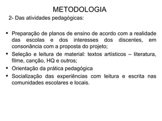 METODOLOGIA 2- Das atividades pedagógicas: Preparação de planos de ensino de acordo com a realidade das escolas e dos interesses dos discentes, em consonância com a proposta do projeto;  Seleção e leitura de material: textos artísticos – literatura, filme, canção, HQ e outros;  Orientação da prática pedagógica Socialização das experiências com leitura e escrita nas comunidades escolares e locais. 