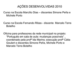AÇÕES DESENVOLVIDAS 2010 Curso na Escola Marcílio Dias – discentes Simone Peña e Michele Porto  Curso na Escola Fernando Ribas - discente  Marcelo Terra Botelho Oficina para professores da rede municipal no projeto: “Português em sala de aula: mudanças possíveis” , coordenado pela profª Ida Marins; execução profª Cátia Goulart e discentes Simone Peña, Michele Porto e Marcelo Terra Botelho 