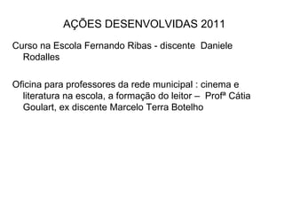 AÇÕES DESENVOLVIDAS 2011 Curso na Escola Fernando Ribas - discente  Daniele Rodalles Oficina para professores da rede municipal : cinema e literatura na escola, a formação do leitor –  Profª Cátia Goulart, ex discente Marcelo Terra Botelho 