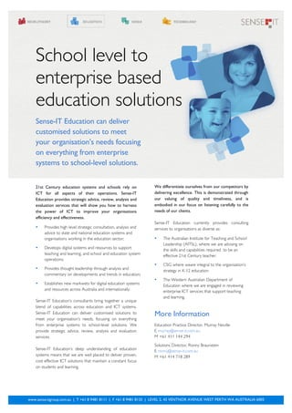 School level to
   enterprise based
   education solutions
   Sense-IT Education can deliver
   customised solutions to meet
   your organisation’s needs focusing
   on everything from enterprise
   systems to school-level solutions.


   21st Century education systems and schools rely on              We differentiate ourselves from our competitors by
   ICT for all aspects of their operations. Sense-IT               delivering excellence. This is demonstrated through
   Education provides strategic advice, review, analysis and       our valuing of quality and timeliness, and is
   evaluation services that will show you how to harness           embodied in our focus on listening carefully to the
   the power of ICT to improve your organisations                  needs of our clients.
   efficiency and effectiveness.
                                                                   Sense-IT Education currently provides consulting
   •    Provides high level strategic consultation, analysis and   services to organisations as diverse as:
        advice to state and national education systems and
        organisations working in the education sector;             •   The Australian Institute for Teaching and School
                                                                       Leadership (AITSL), where we are advising on
   •    Develops digital systems and resources to support
                                                                       the skills and capabilities required to be an
        teaching and learning, and school and education system         effective 21st Century teacher.
        operations;
                                                                   •   CSG where weare integral to the organisation’s
   •    Provides thought leadership through analysis and
                                                                       strategy in K-12 education.
        commentary on developments and trends in education;
                                                                   •   The Western Australian Department of
   •    Establishes new markwets for digital education systems
                                                                       Education where we are engaged in reviewing
        and resources across Australia and internationally.            enterprise ICT services that support teaching
                                                                       and learning.
   Sense-IT Education’s consultants bring together a unique
   blend of capabilities across education and ICT systems.
   Sense-IT Education can deliver customised solutions to          More Information
   meet your organisation’s needs, focusing on everything
   from enterprise systems to school-level solutions. We           Education Practice Director, Murray Neville
   provide strategic advice, review, analysis and evaluation       E murray@sense-it.com.au
   services.                                                       M +61 411 144 294
                                                                   Solutions Director, Ronny Braunstein
   Sense-IT Education’s deep understanding of education
                                                                   E ronny@sense-it.com.au
   systems means that we are well placed to deliver proven,        M +61 414 718 289
   cost effective ICT solutions that maintain a constant focus
   on students and learning.




www.sense-itgroup.com.au | T +61 8 9481 8111 | F +61 8 9481 8133 | LEVEL 2, 43 VENTNOR AVENUE WEST PERTH WA AUSTRALIA 6005
        1
 
