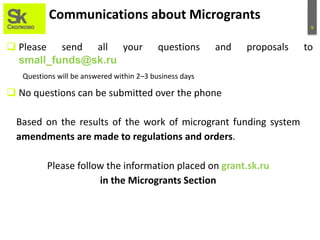 9
Communications about Microgrants
 Please send all your questions and proposals to
small_funds@sk.ru
Questions will be answered within 2–3 business days
 No questions can be submitted over the phone
Based on the results of the work of microgrant funding system
amendments are made to regulations and orders.
Please follow the information placed on grant.sk.ru
in the Microgrants Section
 