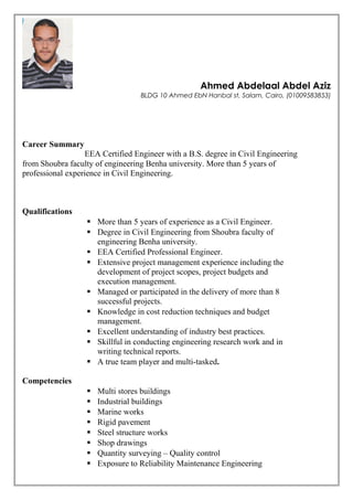 Ahmed Abdelaal Abdel Aziz
BLDG 10 Ahmed EbN Hanbal st, Salam, Cairo, (01009583853)
Career Summary
EEA Certified Engineer with a B.S. degree in Civil Engineering
from Shoubra faculty of engineering Benha university. More than 5 years of
professional experience in Civil Engineering.
Qualifications
 More than 5 years of experience as a Civil Engineer.
 Degree in Civil Engineering from Shoubra faculty of
engineering Benha university.
 EEA Certified Professional Engineer.
 Extensive project management experience including the
development of project scopes, project budgets and
execution management.
 Managed or participated in the delivery of more than 8
successful projects.
 Knowledge in cost reduction techniques and budget
management.
 Excellent understanding of industry best practices.
 Skillful in conducting engineering research work and in
writing technical reports.
 A true team player and multi-tasked.
Competencies
 Multi stores buildings
 Industrial buildings
 Marine works
 Rigid pavement
 Steel structure works
 Shop drawings
 Quantity surveying – Quality control
 Exposure to Reliability Maintenance Engineering
 