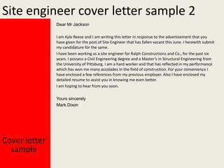 Site engineer cover letter sample 2
Dear Mr Jackson
I am Kyle Reese and I am writing this letter in response to the advertisement that you
have given for the post of Site Engineer that has fallen vacant this June. I herewith submit
my candidature for the same.
I have been working as a site engineer for Ralph Constructions and Co., for the past six
years. I possess a Civil Engineering degree and a Master’s in Structural Engineering from
the University of Pittsburg. I am a hard worker and that has reflected in my performance
which has won me many accolades in the field of construction. For your convenience I
have enclosed a few references from my previous employer. Also I have enclosed my
detailed resume to assist you in knowing me even better.
I am hoping to hear from you soon.
Yours sincerely
Mark Dixon

Cover letter
sample

 
