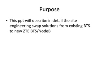 Purpose
• This ppt will describe in detail the site
engineering swap solutions from existing BTS
to new ZTE BTS/NodeB
 