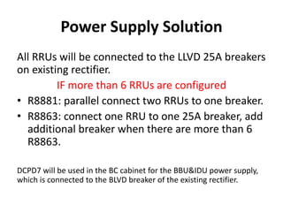 Power Supply Solution
All RRUs will be connected to the LLVD 25A breakers
on existing rectifier.
IF more than 6 RRUs are configured
• R8881: parallel connect two RRUs to one breaker.
• R8863: connect one RRU to one 25A breaker, add
additional breaker when there are more than 6
R8863.
DCPD7 will be used in the BC cabinet for the BBU&IDU power supply,
which is connected to the BLVD breaker of the existing rectifier.
 