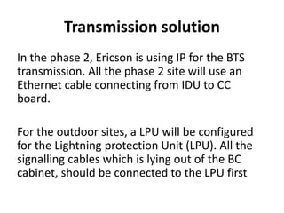 Transmission solution
In the phase 2, Ericson is using IP for the BTS
transmission. All the phase 2 site will use an
Ethernet cable connecting from IDU to CC
board.
For the outdoor sites, a LPU will be configured
for the Lightning protection Unit (LPU). All the
signalling cables which is lying out of the BC
cabinet, should be connected to the LPU first
 