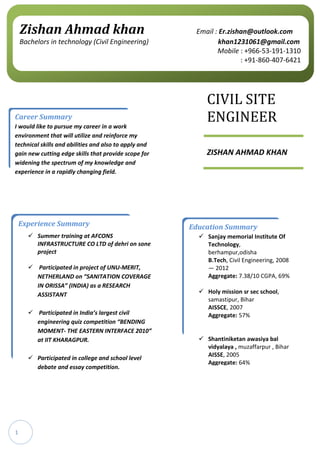 1
CIVIL SITE
ENGINEER
ZISHAN AHMAD KHAN
Career Summary
I would like to pursue my career in a work
environment that will utilize and reinforce my
technical skills and abilities and also to apply and
gain new cutting edge skills that provide scope for
widening the spectrum of my knowledge and
experience in a rapidly changing field.
Education Summary
 Sanjay memorial Institute Of
Technology,
berhampur,odisha
B.Tech, Civil Engineering, 2008
— 2012
Aggregate: 7.38/10 CGPA, 69%
 Holy mission sr sec school,
samastipur, Bihar
AISSCE, 2007
Aggregate: 57%
 Shantiniketan awasiya bal
vidyalaya , muzaffarpur , Bihar
AISSE, 2005
Aggregate: 64%
Zishan Ahmad khan Email : Er.zishan@outlook.com
Bachelors in technology (Civil Engineering) khan1231061@gmail.com
Mobile : +966-53-191-1310
: +91-860-407-6421
Experience Summary
 Summer training at AFCONS
INFRASTRUCTURE CO LTD of dehri on sone
project
 Participated in project of UNU-MERIT,
NETHERLAND on “SANITATION COVERAGE
IN ORISSA” (INDIA) as a RESEARCH
ASSISTANT
 Participated in India’s largest civil
engineering quiz competition “BENDING
MOMENT- THE EASTERN INTERFACE 2010”
at IIT KHARAGPUR.
 Participated in college and school level
debate and essay competition.
 