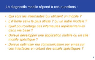 Le diagnostic mobile répond à ces questions :
• Qui sont les internautes qui utilisent un mobile ?
• L’iPhone est-il le plus utilisé ? ou un autre modèle ?
• Quel pourcentage ces internautes représentent-ils
dans ma base ?
• Dois-je développer une application mobile ou un site
mobile spécifique ?
• Dois-je optimiser ma communication par email sur
ces interfaces en créant des emails spécifiques ?
9
 